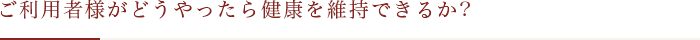 ご利用者様がどうやったら健康を維持できるか？